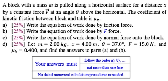 A block with a mass m is pulled along a horizontal surface for a distance x by a constant force F at an angle ? above the horizontal. The coefficient of kinetic friction between block and table is ?k.
a) Write the equation of work done by friction force.
b) Write the equation of work done by F force.
c) Write the equation of work done by normal force onto the block.
d) Let m = 2.00 kg, x = 4.00 m, ? = 37.0°, F = 15.0 N, ?k = 0.400, and find the answers to parts (a) and (b).