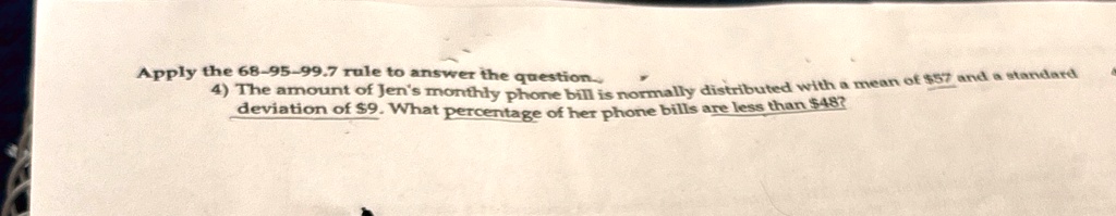 Apply the 68-95-99.7 rule to answer the question.
4) The amount of Jen's monthly phone bill is normally distributed with a mean of 57 and a standard
deviation of9. What percentage of her phone bills are less than 48?