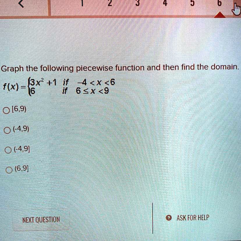 Graph the following piecewise function and then find the domain.
f(x) = 
3x^2 + 1 if -4 < x < 6
6 if 6 ? x < 9
[6,9)
(-4,9)
(-4,9]
(6,9]