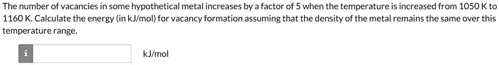 The number of vacancies in some hypothetical metal increases by a factor of 5 when the temperature is increased from 1050 K to 1160 K. Calculate the energy (in kJ/mol) for vacancy formation assuming that the density of the metal remains the same over this temperature range.