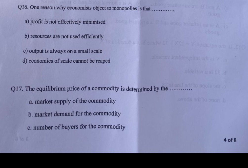Q16. One reason why economists object to monopolies is that ............

a) profit is not effectively minimised

b) resources are not used efficiently

c) output is always on a small scale

d) economies of scale cannot be reaped

Q17. The equilibrium price of a commodity is determined by the ............

a. market supply of the commodity

b. market demand for the commodity

c. number of buyers for the commodity
