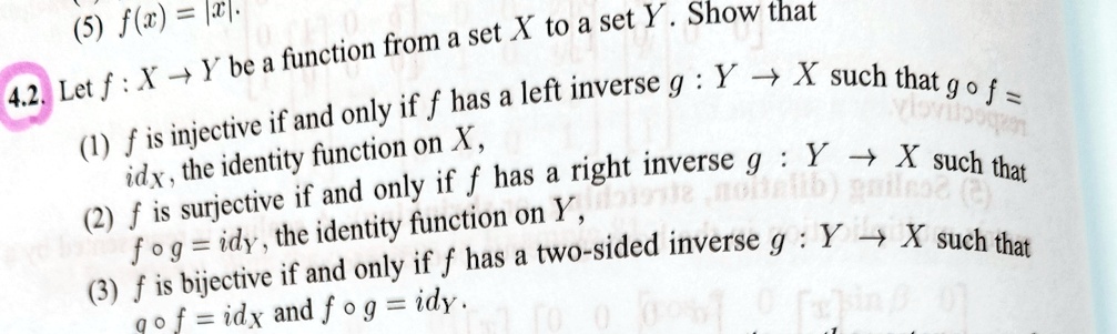 4.2. Let f: X → Y be a function from a set X to a set Y. Show that
(1) f is injective if and only if f has a left inverse g: Y → X such that g ∘ f = idX, the identity function on X,
(2) f is surjective if and only if f has a right inverse g: Y → X such that f ∘ g = idY, the identity function on Y,
(3) f is bijective if and only if f has a two-sided inverse g: Y → X such that g ∘ f = idX and f ∘ g = idY.