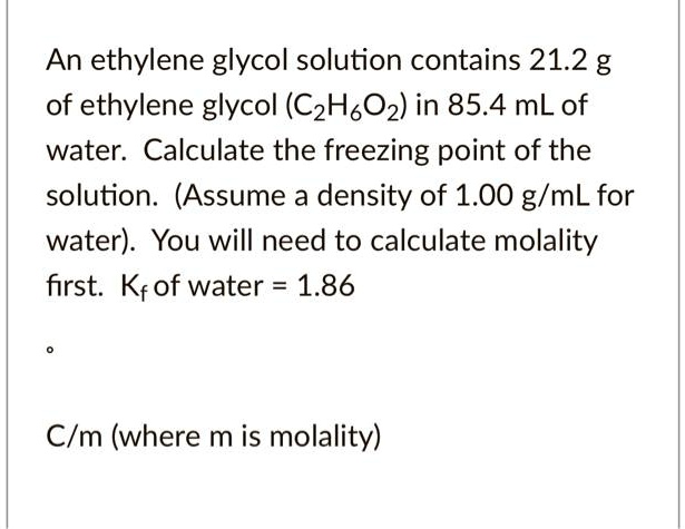 An ethylene glycol solution contains 21.2 g of ethylene glycol (C2H6O2) in 85.4 mL of water. Calculate the freezing point of the solution. (Assume a density of 1.00 g/mL for water). You will need to calculate molality first. Kf of water = 1.86

C/m (where m is molality)