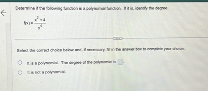 Determine if the following function is a polynomial function. If it is, identify the degree.

f(x) = (x^2 + 4) / x^4

Select the correct choice below and, if necessary, fill in the answer box to complete your choice.

It is a polynomial. The degree of the polynomial is [].

It is not a polynomial.