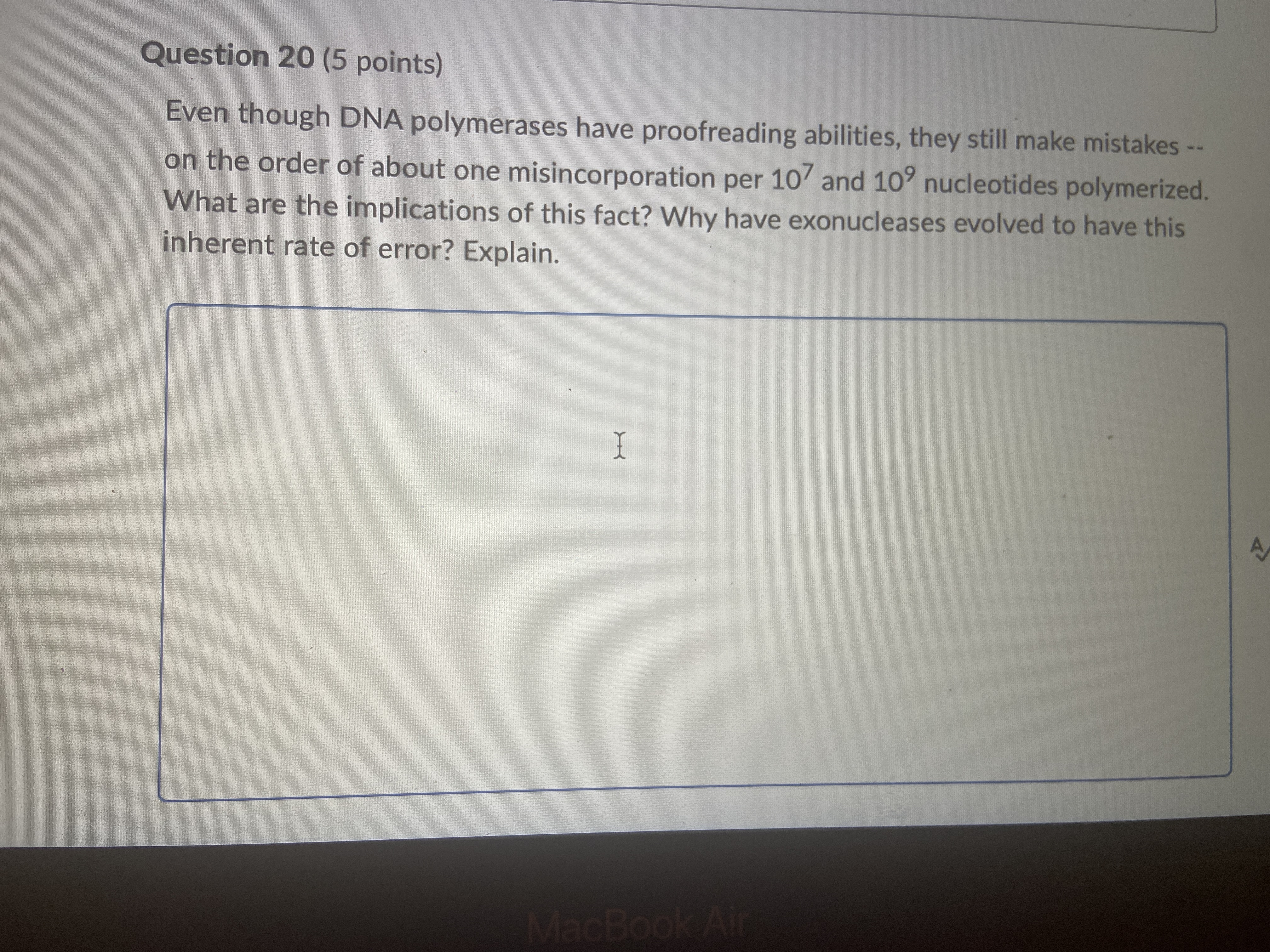 Even though DNA polymerases have proofreading abilities, they still make mistakes – on the order of about one misincorporation per 10? and 10? nucleotides polymerized. What are the implications of this fact? Why have exonucleases evolved to have this inherent rate of error? Explain.