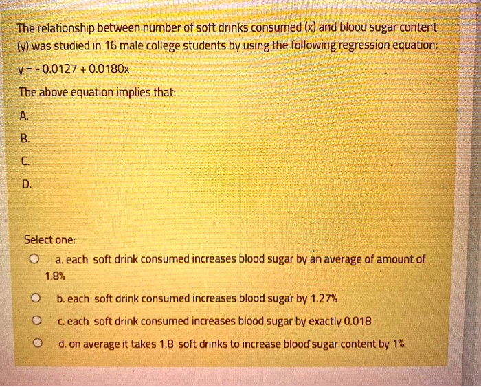 The relationship between number of soft drinks consumed (x) and blood sugar content
(y) was studied in 16 male college students by using the following regression equation:
y = - 0.0127 + 0.0180x
The above equation implies that:
A.
B.
C.
D.
Select one:
a. each soft drink consumed increases blood sugar by an average of amount of
1.8%
b. each soft drink consumed increases blood sugar by 1.27%
c. each soft drink consumed increases blood sugar by exactly 0.018
d. on average it takes 1.8 soft drinks to increase blood sugar content by 1%