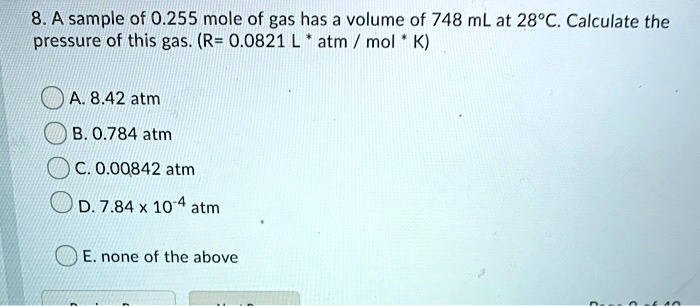8. A sample of 0.255 mole of gas has a volume of 748 mL at 28°C. Calculate the
pressure of this gas. (R= 0.0821 L* atm / mol * K)
A. 8.42 atm
B. 0.784 atm
C. 0.00842 atm
D. 7.84 x 10^-4 atm
E. none of the above