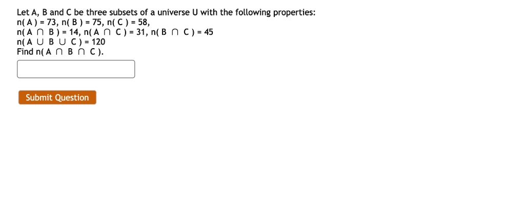 Let A, B and C be three subsets of a universe U with the following properties:
n(A) = 73, n(B) = 75, n(C) = 58,
n(A cap B) = 14, n(A cap C) = 31, n(B cap C) = 45
n(A cup B cup C) = 120
Find n(A cap B cap C).