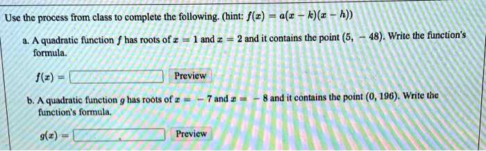 Use the process from class to complete the following. (hint: f(x) = a(x - k)(x - h))
a. A quadratic function f has roots of x = 1 and x = 2 and it contains the point (5, -48). Write the function's
formula.
f(x) =
Preview
b. A quadratic function g has roots of x = -7 and x = -8 and it contains the point (0, 196). Write the
function's formula.
g(x) =
Preview