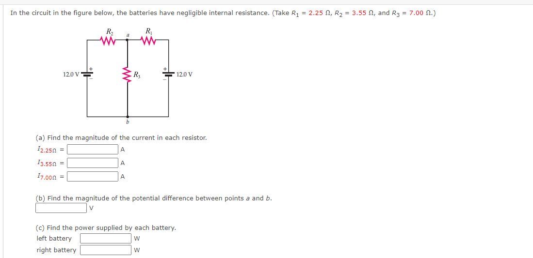 In the circuit in the figure below, the batteries have negligible internal resistance. (Take R1 = 2.25 ?, R2 = 3.55 ?, and R3 = 7.00 ?.)
(a) Find the magnitude of the current in each resistor.
I2.25? =
I3.55? =
I7.00? =
(b) Find the magnitude of the potential difference between points a and b.
(c) Find the power supplied by each battery.
left battery
right battery