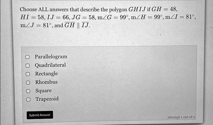 Choose ALL answers that describe the polygon GHIJ if GH = 48,
HI = 58, IJ = 66, JG = 58, m?G = 99°, m?H = 99°, m?I = 81°,
m?J = 81°, and GH || IJ.
Parallelogram
Quadrilateral
Rectangle
Rhombus
Square
Trapezoid