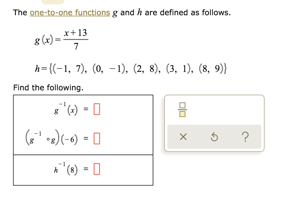 The one-to-one functions g and h are defined as follows.
g(x) = (x + 13) / 7
h = (-1, 7), (0, -1), (2, 8), (3, 1), (8, 9)
Find the following.
g^-1(x) =
(g^-1 ? g)(-6) =
h^-1(8) =