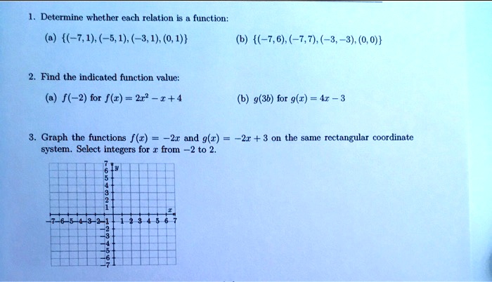 1. Determine whether each relation is a function:
(a) (-7,1), (-5, 1), (-3, 1), (0, 1)
(b) (-7,6), (-7,7), (-3, -3), (0,0)
2. Find the indicated function value:
(a) f(-2) for f(x) = 2x²-x+4
(b) g(3b) for g(x) = 4x-3
3. Graph the functions f(x)=-2x and g(x) = -2x+3 on the same rectangular coordinate
system. Select integers for x from -2 to 2.
765432
Ly
1
7-6-5-4-3-2-1
234567
1 2 3 4 5 6 7