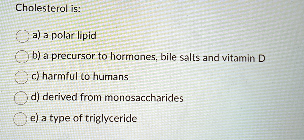 cholesterol is a a polar lipid b a precursor to hormones bile salts and vitamin d c harmful to humans d derived from monosaccharides e a type of triglyceride 24978