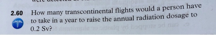 2.60 How many transcontinental flights would a person have to take in a year to raise the annual radiation dosage to 0.2 Sv?