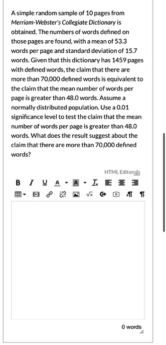 A simple random sample of 10 pages from Merriam-Webster's Collegiate Dictionary is obtained. The numbers of words defined on those pages are found, with a mean of 53.3 words per page and standard deviation of 15.7 words. Given that this dictionary has 1459 pages with defined words, the claim that there are more than 70,000 defined words is equivalent to the claim that the mean number of words per page is greater than 48.0 words. Assume a normally distributed population. Use a 0.01 significance level to test the claim that the mean number of words per page is greater than 48.0 words. What does the result suggest about the claim that there are more than 70,000 defined words?