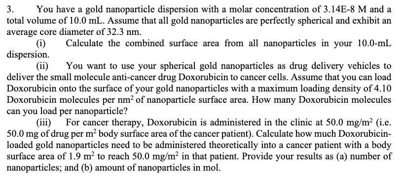 3. You have a gold nanoparticle dispersion with a molar concentration of 3.14E-8 M and a total volume of 10.0 mL. Assume that all gold nanoparticles are perfectly spherical and exhibit an average core diameter of 32.3 nm.
(i) Calculate the combined surface area from all nanoparticles in your 10.0-mL dispersion.
(ii) You want to use your spherical gold nanoparticles as drug delivery vehicles to deliver the small molecule anti-cancer drug Doxorubicin to cancer cells. Assume that you can load Doxorubicin onto the surface of your gold nanoparticles with a maximum loading density of 4.10 Doxorubicin molecules per nm² of nanoparticle surface area. How many Doxorubicin molecules can you load per nanoparticle?
(iii) For cancer therapy, Doxorubicin is administered in the clinic at 50.0 mg/m² (i.e. 50.0 mg of drug per m² body surface area of the cancer patient). Calculate how much Doxorubicin-loaded gold nanoparticles need to be administered theoretically into a cancer patient with a body surface area of 1.9 m² to reach 50.0 mg/m² in that patient. Provide your results as (a) number of nanoparticles; and (b) amount of nanoparticles in mol.