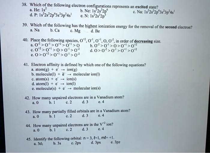 38. Which of the following electron configurations represents an excited state?
a. He: 1s² b. Ne: 1s²2s²2p? c. Na: 1s²2s²2p?3s²3p²4s¹
d. P: 1s²2s²2p?3s²3p²4s¹ e. N: 1s²2s²2p³

39. Which of the following has the highest ionization energy for the removal of the second electron?
a. Na b. Ca c. Mg d. Be

40. Place the following species, O?², O?¹, O?¹, O, O?², in order of decreasing size.
a. O?² > O?¹ > O?² > O?¹ > O b. O?² > O?¹ > O > O?¹ > O?²
c. O?² > O?¹ > O > O?¹ > O?² d. O > O?² > O?¹ > O?¹ > O?²
e. O > O?² > O?¹ > O?¹ > O?²

41. Electron affinity is defined by which one of the following equations?
a. atom(g) + e? ? ion(g)
b. molecule(l) + e? ? molecular ion(l)
c. atom(s) + e? ? ion(s)
d. atom(l) + e? ? ion(l)
e. molecule(s) + e? ? molecular ion(s)

42. How many unpaired electrons are in a Vanadium atom?
a. 0 b. 1 c. 2 d. 3 e. 4

43. How many partially filled orbitals are in a Vanadium atom?
a. 0 b. 1 c. 2 d. 3 e. 4

44. How many unpaired electrons are in the V?² ion?
a. 0 b. 1 c. 2 d. 3 e. 4

45. Identify the following orbital: n = 3, l=1, ml= +1.
a. 3d? b. 3s c. 2px d. 3px e. 3pz