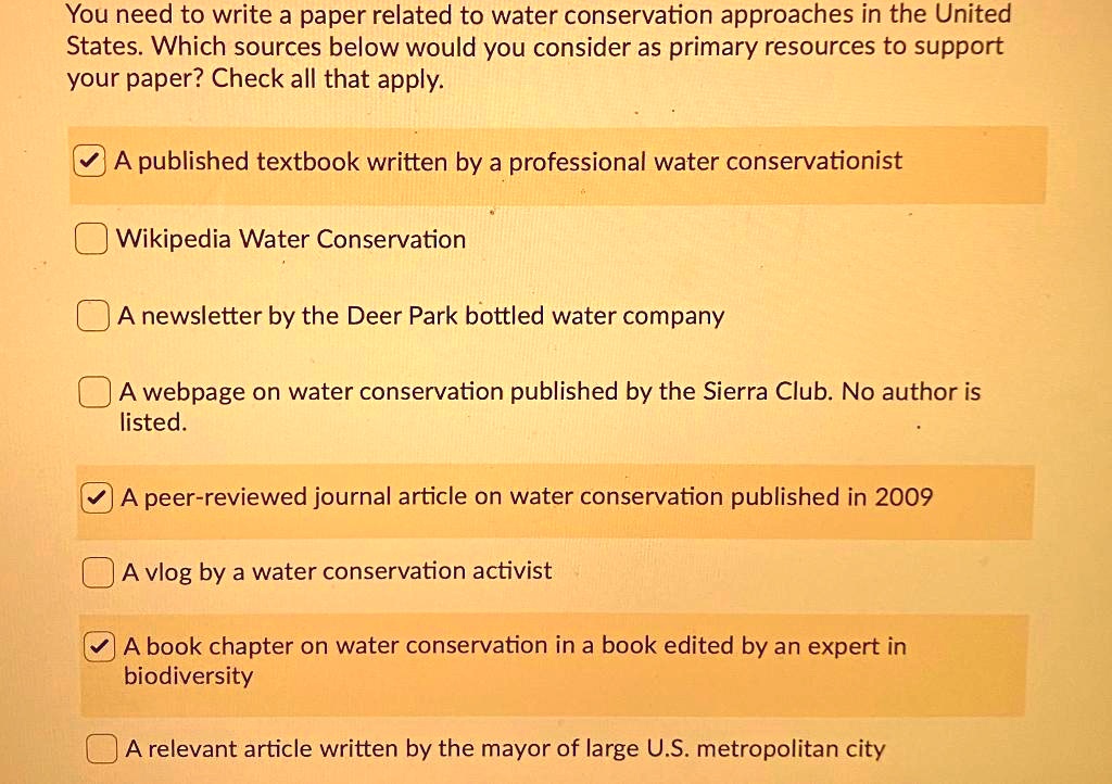 You need to write a paper related to water conservation approaches in the United States. Which sources below would you consider as primary resources to support your paper? Check all that apply.

A published textbook written by a professional water conservationist
Wikipedia Water Conservation
A newsletter by the Deer Park bottled water company
A webpage on water conservation published by the Sierra Club. No author is listed.
A peer-reviewed journal article on water conservation published in 2009
A vlog by a water conservation activist
A book chapter on water conservation in a book edited by an expert in biodiversity
A relevant article written by the mayor of large U.S. metropolitan city