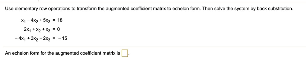 Use elementary row operations to transform the augmented coefficient matrix to echelon form. Then solve the system by back substitution.
x1 - 4x2 + 5x3 = 18
2x1 + x2 + x3 = 0
-4x1 + 3x2 - 2x3 = -15
An echelon form for the augmented coefficient matrix is