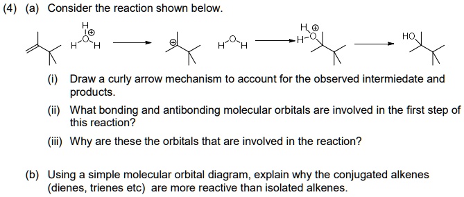 (4) (a) Consider the reaction shown below.

(i) Draw a curly arrow mechanism to account for the observed intermediate and products.
(ii) What bonding and antibonding molecular orbitals are involved in the first step of this reaction?
(iii) Why are these the orbitals that are involved in the reaction?

(b) Using a simple molecular orbital diagram, explain why the conjugated alkenes (dienes, trienes etc) are more reactive than isolated alkenes.