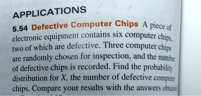 APPLICATIONS
5.54 Defective Computer Chips A piece of
electronic equipment contains six computer chips,
two of which are defective. Three computer chips
are randomly chosen for inspection, and the number
of defective chips is recorded. Find the probability
distribution for X, the number of defective computer
chips. Compare your results with the answers obtained