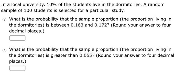 In a local university, 10% of the students live in the dormitories. A random sample of 100 students is selected for a particular study.
(a) What is the probability that the sample proportion (the proportion living in the dormitories) is between 0.163 and 0.172? (Round your answer to four decimal places.)
(b) What is the probability that the sample proportion (the proportion living in the dormitories) is greater than 0.055? (Round your answer to four decimal places.)