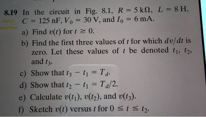 8.19 In the circuit in Fig. 8.1, R = 5 k?, L = 8 H, C = 125 nF, V0 = 30 V, and I0 = 6 mA. a) Find v(t) for t ? 0. b) Find the first three values of t for which dv/dt is zero. Let these values of t be denoted t1, t2, and t3. c) Show that t3 - t1 = Td. d) Show that t2 - t1 = Td/2. e) Calculate v(t1), v(t2), and v(t3). f) Sketch v(t) versus t for 0 ? t ? t2.