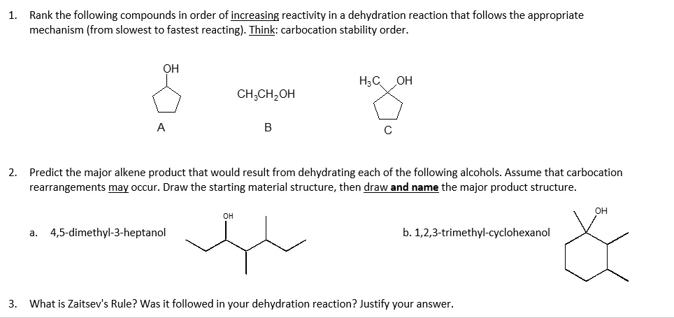 1. Rank the following compounds in order of increasing reactivity in a dehydration reaction that follows the appropriate mechanism (from slowest to fastest reacting). Think: carbocation stability order.

OH
A

CH3CH2OH
B

H3C OH
C

2. Predict the major alkene product that would result from dehydrating each of the following alcohols. Assume that carbocation rearrangements may occur. Draw the starting material structure, then draw and name the major product structure.

a. 4,5-dimethyl-3-heptanol
b. 1,2,3-trimethyl-cyclohexanol

3. What is Zaitsev's Rule? Was it followed in your dehydration reaction? Justify your answer.