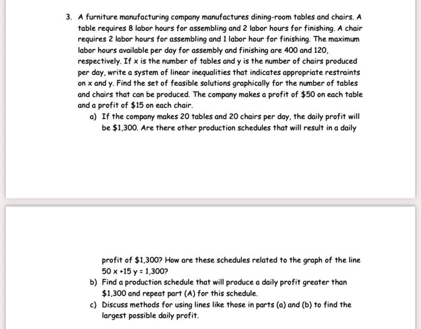 3. A furniture manufacturing company manufactures dining-room tables and chairs. A table requires 8 labor hours for assembling and 2 labor hours for finishing. A chair requires 2 labor hours for assembling and 1 labor hour for finishing. The maximum labor hours available per day for assembly and finishing are 400 and 120, respectively. If x is the number of tables and y is the number of chairs produced per day, write a system of linear inequalities that indicates appropriate restraints on x and y. Find the set of feasible solutions graphically for the number of tables and chairs that can be produced. The company makes a profit of 50 on each table and a profit of15 on each chair.
a) If the company makes 20 tables and 20 chairs per day, the daily profit will be 1,300. Are there other production schedules that will result in a daily profit of1,300? How are these schedules related to the graph of the line 50 x +15 y = 1,300?
b) Find a production schedule that will produce a daily profit greater than 1,300 and repeat part (A) for this schedule.
c) Discuss methods for using lines like those in parts (a) and (b) to find the largest possible daily profit.