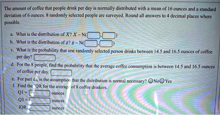 The amount of coffee that people drink per day is normally distributed with a mean of 16 ounces and a standard deviation of 6 ounces. 8 randomly selected people are surveyed. Round all answers to 4 decimal places where possible.

a. What is the distribution of X? X   N( , )
b. What is the distribution of x?? x?   N( , )
c. What is the probability that one randomly selected person drinks between 14.5 and 16.5 ounces of coffee per day?
d. For the 8 people, find the probability that the average coffee consumption is between 14.5 and 16.5 ounces of coffee per day.
e. For part d), is the assumption that the distribution is normal necessary? No Yes
f. Find the IQR for the average of 8 coffee drinkers.
Q1 = ounces
Q3 = ounces
IQR: ounces
