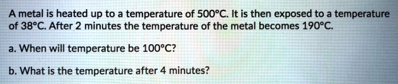A metal is heated up to a temperature of 500°C. It is then exposed to a temperature of 38°C. After 2 minutes the temperature of the metal becomes 190°C.
a. When will temperature be 100°C?
b. What is the temperature after 4 minutes?