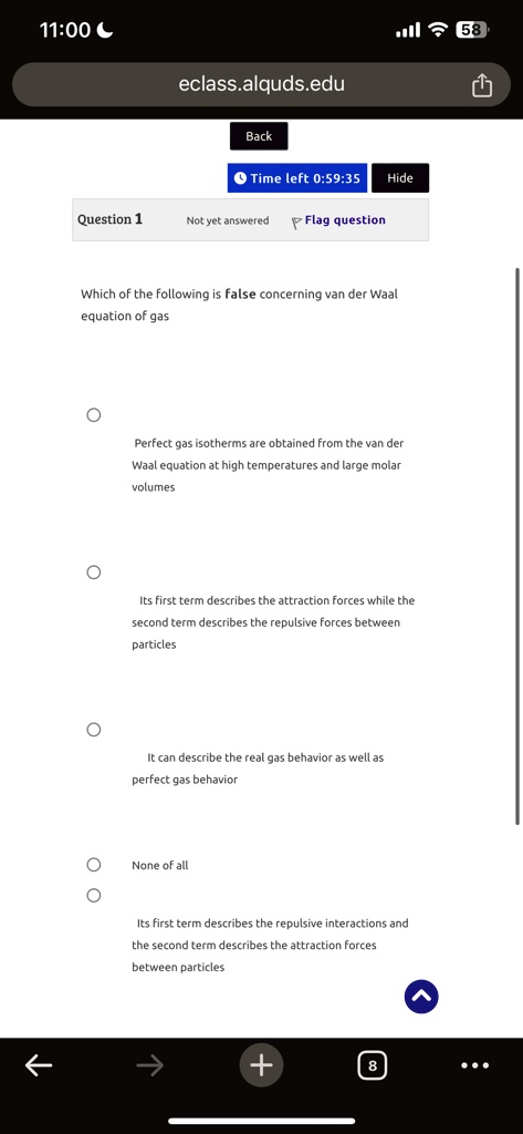 11:00
eclass.alquds.edu
Back
Time left 0:59:35 Hide
Question 1
Not yet answered ?Flag question
Which of the following is false concerning van der Waal
equation of gas
?
Perfect gas isotherms are obtained from the van der
Waal equation at high temperatures and large molar
volumes
Its first term describes the attraction forces while the
second term describes the repulsive forces between
particles
It can describe the real gas behavior as well as
perfect gas behavior
None of all
Its first term describes the repulsive interactions and
the second term describes the attraction forces
between particles
+8