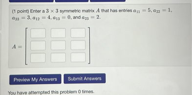 (1 point) Enter a 3 x 3 symmetric matrix A that has entries a11 = 5, a22 = 1, a33 = 3, a12 = 4, a13 = 0, and a23 = 2.
A = [ ]