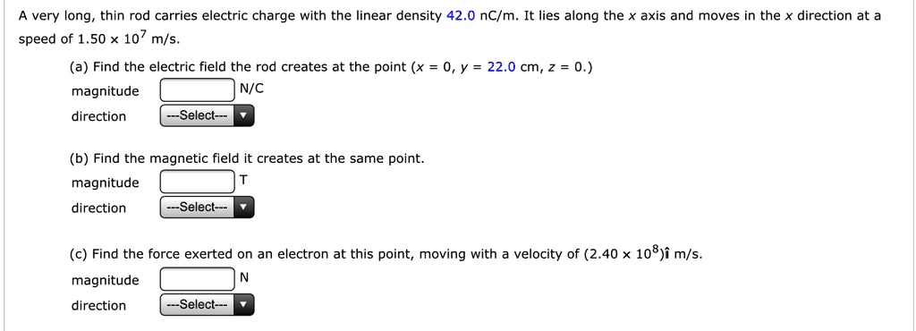 A very long, thin rod carries electric charge with the linear density 42.0 nC/m. It lies along the x axis and moves in the x direction at a speed of 1.50 !!! 10^7 m/s.

(a) Find the electric field the rod creates at the point (x = 0, y = 22.0 cm, z = 0.)
magnitude N/C
direction

(b) Find the magnetic field it creates at the same point.
magnitude T
direction

(c) Find the force exerted on an electron at this point, moving with a velocity of (2.40 !!! 10^8)i m/s.
magnitude N
direction