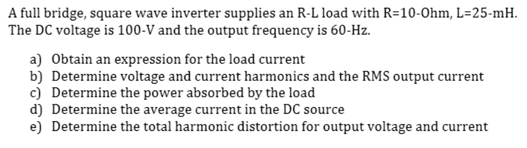 A full bridge, square wave inverter supplies an R-L load with R=10-Ohm, L=25-mH.
The DC voltage is 100-V and the output frequency is 60-Hz.
a) Obtain an expression for the load current
b) Determine voltage and current harmonics and the RMS output current
c) Determine the power absorbed by the load
d) Determine the average current in the DC source
e) Determine the total harmonic distortion for output voltage and current