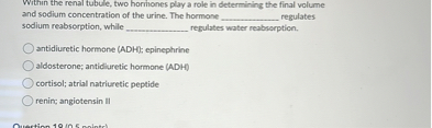 Within the renal tubule, two hormones play a role in determining the final volume and sodium concentration of the urine. The hormone  regulates sodium reabsorption, while  regulates water reabsorption.

antidiuretic hormone (ADH); epinephrine
aldosterone; antidiuretic hormone (ADH)
cortisol; atrial natriuretic peptide
renin; angiotensin II