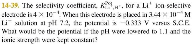 The selectivity coefficient, KLi+,H+ Pot, for a Li+ ion-selective electrode is 4 × 10?4. When this electrode is placed in 3.44 × 10?4 M Li+ solution at pH 7.2, the potential is ?0.333 V versus S.C.E. What would be the potential if the pH were lowered to 1.1 and the ionic strength were kept constant?
