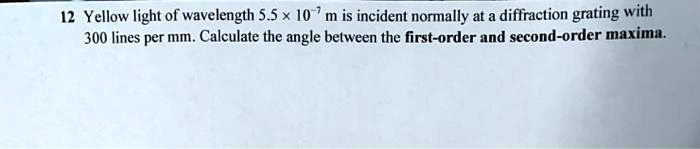Yellow light of wavelength 5.5 x 10^-7 m is incident normally at a diffraction grating with 300 lines per mm. Calculate the angle between the first-order and second-order maxima.
