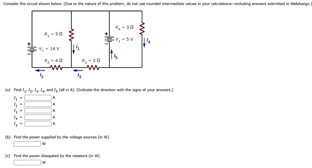 Consider the circuit shown below. (Due to the nature of this problem, do not use rounded intermediate values in your calculations–including answers submitted in WebAssign.)
R4 = 3 Ω
V2 = 5 V
R1 = 5 Ω
V1 = 14 V
R2 = 4 Ω
R3 = 3 Ω
(a) Find I1, I2, I3, I4, and I5 (all in A). (Indicate the direction with the signs of your answers.)
I1 =

I2 =

I3 =

I4 =

I5 =
(b) Find the power supplied by the voltage sources (in W).
(c) Find the power dissipated by the resistors (in W).