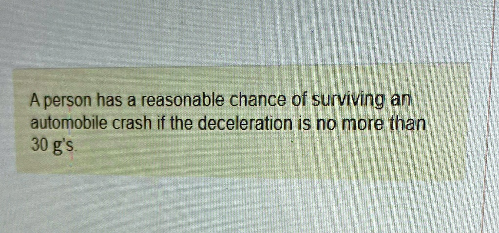 A person has a reasonable chance of surviving an automobile crash if the deceleration is no more than 30 g's.