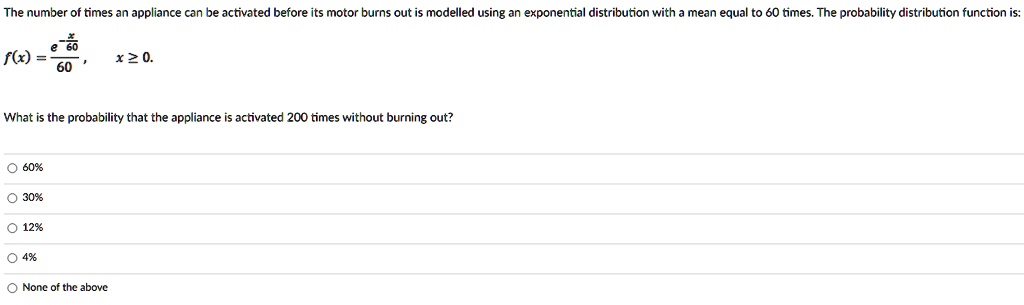 The number of times an appliance can be activated before its motor burns out is modelled using an exponential distribution with a mean equal to 60 times. The probability distribution function is:
f(x) = (e^-(x)/(60))/(60), x ≥ 0.
What is the probability that the appliance is activated 200 times without burning out?
? 60%
? 30%
? 12%
? 4%
None of the above