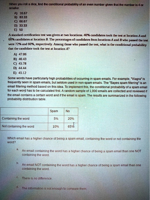 When you roll a dice, lind the conditional probability of an even number given that the number is 4 or
smaller.
A) 16.67
B) 83.33
C) 66.67
D) 33.33
E) 50
A standard certification test was given at two locations. 40% candidates took the test at location A and
60% candidates at location B. The percentages of candidates from locations A and B who passed the test
were 72% and 60%, respectively. Among those who passed the test, what is the conditional probability
that the candidate took the test at location A?
A) 47.06
B) 46.43
C) 45.78
D) 44.44
E) 45.12
Some words have particularly high probabilities of occurring in spam emails. For example, "Viagra" is
frequently seen in spam emails, but seldom used in non-spam emails. The "Bayes spam filtering" is an
email filtering method based on this idea. To implement this, the conditional probability of a spam email
for each word has to be calculated first. A random sample of 1,000 emails are collected and reviewed if
the email contains a certain word and if the email is spam. The results are summarized in the following
probability distribution table.
Spam
No
Containing the word
5%
20%
Not containing the word
10%
65%
65%
Which email has a higher chance of being a spam email, containing the word or not containing the
word?
a.
An email containing the word has a higher chance of being a spam email than one NOT
containing the word.
b.
An email NOT containing the word has a higher chance of being a spam email than one
containing the word.
c.
There is no difference.
d.
The information is not enough to compare them.