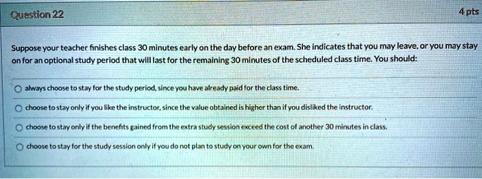 Question 22
4 pts
Suppose your teacher finishes class 30 minutes early on the day before an exam. She indicates that you may leave, or you may stay
on for an optional study period that will last for the remaining 30 minutes of the scheduled class time. You should:
always choose to stay for the study period, since you have already paid for the class time.
choose to stay only if you like the instructor, since the value obtained is higher than if you disliked the instructor.
choose to stay only if the benefits gained from the extra study session exceed the cost of another 30 minutes in class.
choose to stay for the study session only if you do not plan to study on your own for the exam.