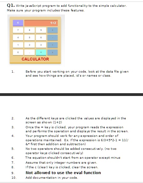 Q1. Write JavaScript program to add functionality to the simple calculator.
Make sure your program includes these features.
1.
Before you start working on your code, look at the data file given
and see how things are placed, id's or names or class.
2.
As the different keys are clicked the values are displayed in the
screen as shown (1+2)
3.
Once the = key is clicked, your program reads the expression
and performs the operation and displays the result in the screen.
4.
Your program should work for any expression and order of
operations maintained. Ex. If the expression is 6/3+5*2-1 = 11(/   * first then addition and subtraction)
5.
No two operators should be added consecutively. (no two
operator keys clicked consecutively)
6.
The equation shouldn't start from an operator except minus
7.
Assume that only integer numbers are given.
8.
If the c (clear) key is clicked, clear the screen.
9.
Not allowed to use the eval function
10.
Add documentation in your code.
