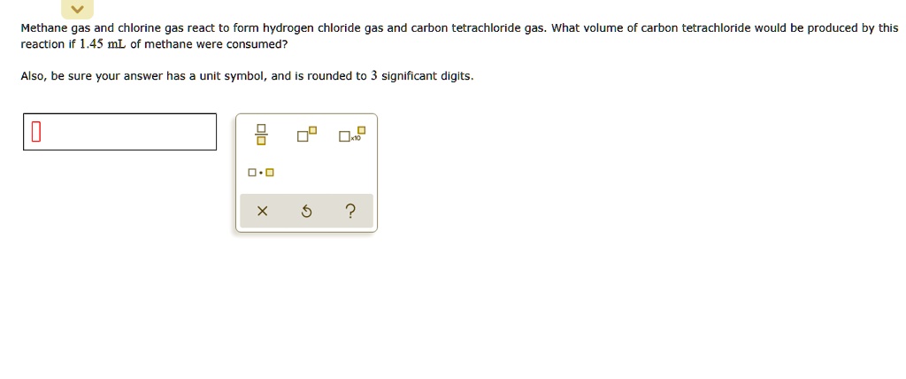 Methane gas and chlorine gas react to form hydrogen chloride gas and carbon tetrachloride gas. What volume of carbon tetrachloride would be produced by this reaction if 1.45 mL of methane were consumed?
Also, be sure your answer has a unit symbol, and is rounded to 3 significant digits.