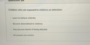 Children who are exposed to violence on television
Learn to behave violently.
Become desensitized to violence.
May become fearful of being attacked.
All answers are correct.