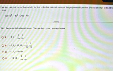 use the rational zeros theorem to list the potential rational zeros of the polynomial function do not attempt to find the zeros fx x5 4x2 20x 19 find the potential rational zeros choose the  32805
