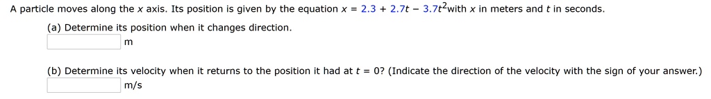 A particle moves along the x axis. Its position is given by the equation x = 2.3 + 2.7t - 3.7t^2 with x in meters and t in seconds.
(a) Determine its position when it changes direction.
m
(b) Determine its velocity when it returns to the position it had at t = 0? (Indicate the direction of the velocity with the sign of your answer.)
m/s