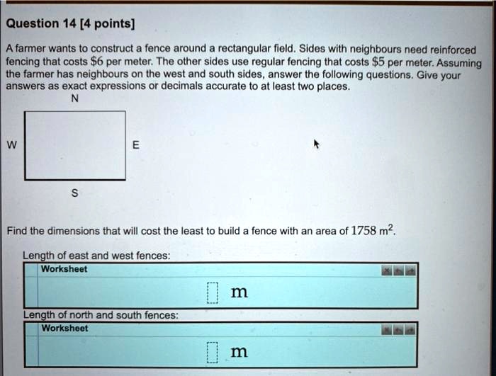 A farmer wants to construct a fence around a rectangular field. Sides with neighbours need reinforced fencing that costs 6 per meter. The other sides use regular fencing that costs5 per meter. Assuming the farmer has neighbours on the west and south sides, answer the following questions. Give your answers as exact expressions or decimals accurate to at least two places.
Find the dimensions that will cost the least to build a fence with an area of 1758 m². 
Length of east and west fences: m
Length of north and south fences: m